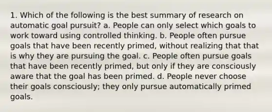 1. Which of the following is the best summary of research on automatic goal pursuit? a. People can only select which goals to work toward using controlled thinking. b. People often pursue goals that have been recently primed, without realizing that that is why they are pursuing the goal. c. People often pursue goals that have been recently primed, but only if they are consciously aware that the goal has been primed. d. People never choose their goals consciously; they only pursue automatically primed goals.