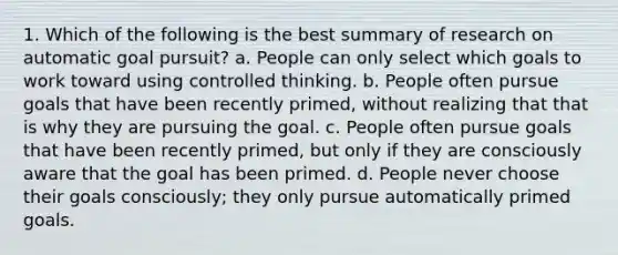 1. Which of the following is the best summary of research on automatic goal pursuit? ﻿﻿a. People can only select which goals to work toward using controlled thinking. ﻿﻿b. People often pursue goals that have been recently primed, without realizing that that is why they are pursuing the goal. ﻿﻿c. People often pursue goals that have been recently primed, but only if they are consciously aware that the goal has been primed. ﻿﻿d. People never choose their goals consciously; they only pursue automatically primed goals.