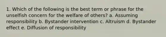 1. Which of the following is the best term or phrase for the unselfish concern for the welfare of others? a. Assuming responsibility b. Bystander intervention c. Altruism d. Bystander effect e. Diffusion of responsibility