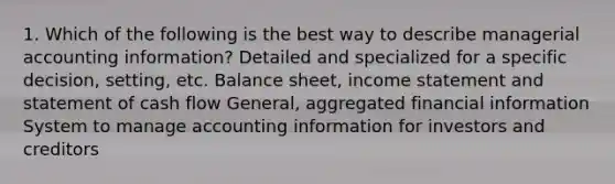 1. Which of the following is the best way to describe managerial accounting information? Detailed and specialized for a specific decision, setting, etc. Balance sheet, income statement and statement of cash flow General, aggregated financial information System to manage accounting information for investors and creditors