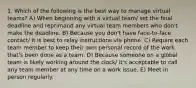 1. Which of the following is the best way to manage virtual teams? A) When beginning with a virtual team/ set the final deadline and reprimand any virtual team members who don't make the deadline. B) Because you don't have face-to-face contact/ it is best to relay instructions via phone. C) Require each team member to keep their own personal record of the work that's been done as a team. D) Because someone on a global team is likely working around the clock/ it's acceptable to call any team member at any time on a work issue. E) Meet in person regularly.