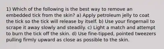 1) Which of the following is the best way to remove an embedded tick from the skin? a) Apply petroleum jelly to coat the tick so the tick will release by itself. b) Use your fingernail to scrape it away slowly and steadily. c) Light a match and attempt to burn the tick off the skin. d) Use fine-tipped, pointed tweezers pulling firmly upward as close as possible to the skin.