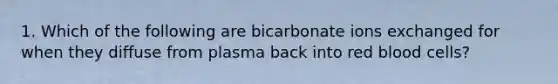 1. Which of the following are bicarbonate ions exchanged for when they diffuse from plasma back into red blood cells?