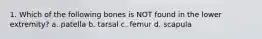 1. Which of the following bones is NOT found in the lower extremity? a. patella b. tarsal c. femur d. scapula