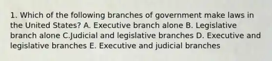 1. Which of the following branches of government make laws in the United States? A. Executive branch alone B. Legislative branch alone C.Judicial and legislative branches D. Executive and legislative branches E. Executive and judicial branches