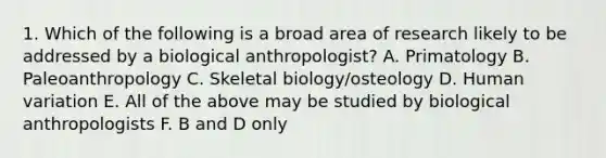 1. Which of the following is a broad area of research likely to be addressed by a biological anthropologist? A. Primatology B. Paleoanthropology C. Skeletal biology/osteology D. Human variation E. All of the above may be studied by biological anthropologists F. B and D only