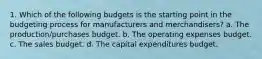 1. Which of the following budgets is the starting point in the budgeting process for manufacturers and merchandisers? a. The production/purchases budget. b. The operating expenses budget. c. The sales budget. d. The capital expenditures budget.