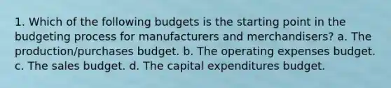 1. Which of the following budgets is the starting point in the budgeting process for manufacturers and merchandisers? a. The production/purchases budget. b. The operating expenses budget. c. The sales budget. d. The capital expenditures budget.