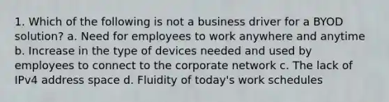 1. Which of the following is not a business driver for a BYOD solution? a. Need for employees to work anywhere and anytime b. Increase in the type of devices needed and used by employees to connect to the corporate network c. The lack of IPv4 address space d. Fluidity of today's work schedules