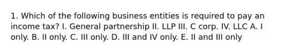 1. Which of the following business entities is required to pay an income tax? I. General partnership II. LLP III. C corp. IV. LLC A. I only. B. II only. C. III only. D. III and IV only. E. II and III only