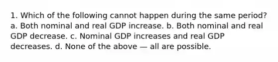 1. Which of the following cannot happen during the same period? a. Both nominal and real GDP increase. b. Both nominal and real GDP decrease. c. Nominal GDP increases and real GDP decreases. d. None of the above — all are possible.