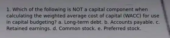 1. Which of the following is NOT a capital component when calculating the weighted average cost of capital (WACC) for use in capital budgeting? a. Long-term debt. b. Accounts payable. c. Retained earnings. d. Common stock. e. Preferred stock.