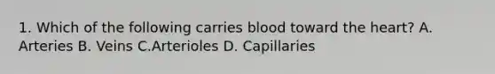 1. Which of the following carries blood toward <a href='https://www.questionai.com/knowledge/kya8ocqc6o-the-heart' class='anchor-knowledge'>the heart</a>? A. Arteries B. Veins C.Arterioles D. Capillaries