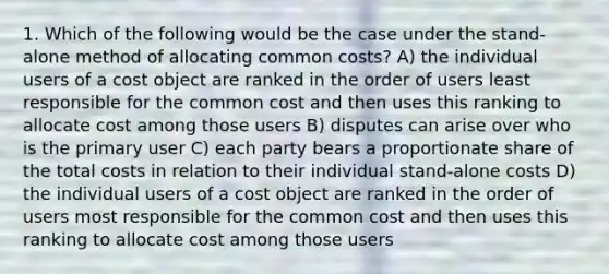 1. Which of the following would be the case under the stand-alone method of allocating common costs? A) the individual users of a cost object are ranked in the order of users least responsible for the common cost and then uses this ranking to allocate cost among those users B) disputes can arise over who is the primary user C) each party bears a proportionate share of the total costs in relation to their individual stand-alone costs D) the individual users of a cost object are ranked in the order of users most responsible for the common cost and then uses this ranking to allocate cost among those users