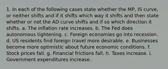 1. In each of the following cases state whether the MP, IS curve, or neither shifts and if it shifts which way it shifts and then state whether or not the AD curve shifts and if so which direction it shifts. a. The inflation rate increases. b. The Fed does autonomous tightening. c. Foreign economies go into recession. d. US residents find foreign travel more desirable. e. Businesses become more optimistic about future economic conditions. f. Stock prices fall. g. Financial frictions fall. h. Taxes increase. i. Government expenditures increase.