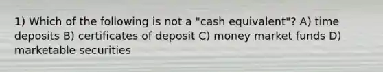 1) Which of the following is not a "cash equivalent"? A) time deposits B) certificates of deposit C) money market funds D) marketable securities