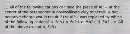 1. All of the following cations can take the place of Al3+ at the center of the octahedron in phyllosilicate clay minerals. A net negative charge would result if the Al3+ was replaced by which of the following cations? a. Fe3+ b. Fe2+ c. Mn2+ d. Zn2+ e. All of the above except A, Fe3+