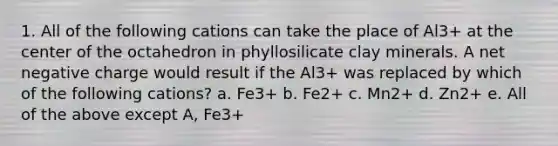 1. All of the following cations can take the place of Al3+ at the center of the octahedron in phyllosilicate clay minerals. A net negative charge would result if the Al3+ was replaced by which of the following cations? a. Fe3+ b. Fe2+ c. Mn2+ d. Zn2+ e. All of the above except A, Fe3+