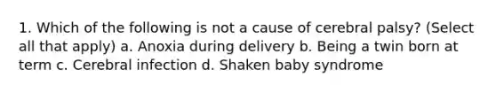 1. Which of the following is not a cause of cerebral palsy? (Select all that apply) a. Anoxia during delivery b. Being a twin born at term c. Cerebral infection d. Shaken baby syndrome