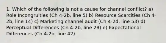 1. Which of the following is not a cause for channel conflict? a) Role Incongruities (Ch 4-2b, line 5) b) Resource Scarcities (Ch 4-2b, line 14) c) Marketing channel audit (Ch 4-2d, line 53) d) Perceptual Differences (Ch 4-2b, line 28) e) Expectational Differences (Ch 4-2b, line 42)