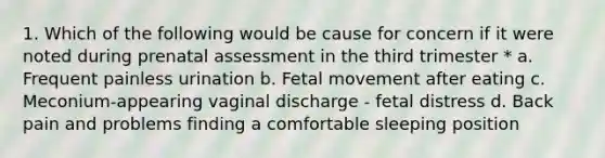 1. Which of the following would be cause for concern if it were noted during prenatal assessment in the third trimester * a. Frequent painless urination b. Fetal movement after eating c. Meconium-appearing vaginal discharge - fetal distress d. Back pain and problems finding a comfortable sleeping position