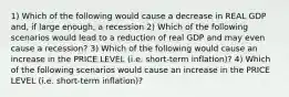 1) Which of the following would cause a decrease in REAL GDP and, if large enough, a recession 2) Which of the following scenarios would lead to a reduction of real GDP and may even cause a recession? 3) Which of the following would cause an increase in the PRICE LEVEL (i.e. short-term inflation)? 4) Which of the following scenarios would cause an increase in the PRICE LEVEL (i.e. short-term inflation)?