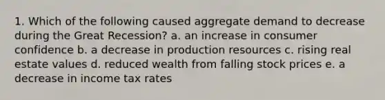 1. Which of the following caused aggregate demand to decrease during the Great Recession? a. an increase in consumer confidence b. a decrease in production resources c. rising real estate values d. reduced wealth from falling stock prices e. a decrease in income tax rates