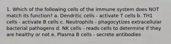 1. Which of the following cells of the immune system does NOT match its function? a. Dendritic cells - activate T cells b. TH1 cells - activate B cells c. Neutrophils - phagocytizes extracellular bacterial pathogens d. NK cells - reads cells to determine if they are healthy or not e. Plasma B cells - secrete antibodies