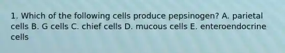 1. Which of the following cells produce pepsinogen? A. parietal cells B. G cells C. chief cells D. mucous cells E. enteroendocrine cells