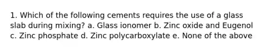 1. Which of the following cements requires the use of a glass slab during mixing? a. Glass ionomer b. Zinc oxide and Eugenol c. Zinc phosphate d. Zinc polycarboxylate e. None of the above