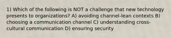 1) Which of the following is NOT a challenge that new technology presents to organizations? A) avoiding channel-lean contexts B) choosing a communication channel C) understanding cross-cultural communication D) ensuring security