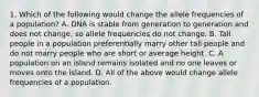 1. Which of the following would change the allele frequencies of a population? A. DNA is stable from generation to generation and does not change, so allele frequencies do not change. B. Tall people in a population preferentially marry other tall people and do not marry people who are short or average height. C. A population on an island remains isolated and no one leaves or moves onto the island. D. All of the above would change allele frequencies of a population.