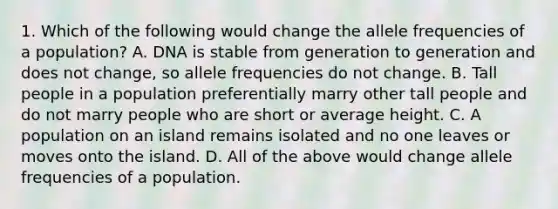 1. Which of the following would change the allele frequencies of a population? A. DNA is stable from generation to generation and does not change, so allele frequencies do not change. B. Tall people in a population preferentially marry other tall people and do not marry people who are short or average height. C. A population on an island remains isolated and no one leaves or moves onto the island. D. All of the above would change allele frequencies of a population.