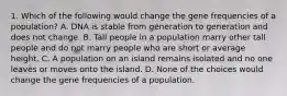 1. Which of the following would change the gene frequencies of a population? A. DNA is stable from generation to generation and does not change. B. Tall people in a population marry other tall people and do not marry people who are short or average height. C. A population on an island remains isolated and no one leaves or moves onto the island. D. None of the choices would change the gene frequencies of a population.