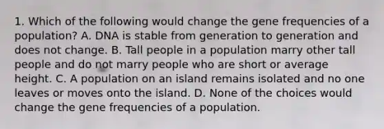 1. Which of the following would change the gene frequencies of a population? A. DNA is stable from generation to generation and does not change. B. Tall people in a population marry other tall people and do not marry people who are short or average height. C. A population on an island remains isolated and no one leaves or moves onto the island. D. None of the choices would change the gene frequencies of a population.