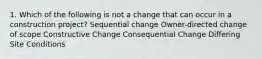 1. Which of the following is not a change that can occur in a construction project? Sequential change Owner-directed change of scope Constructive Change Consequential Change Differing Site Conditions