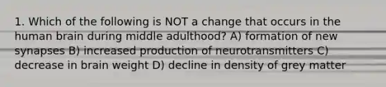 1. Which of the following is NOT a change that occurs in the human brain during middle adulthood? A) formation of new synapses B) increased production of neurotransmitters C) decrease in brain weight D) decline in density of grey matter