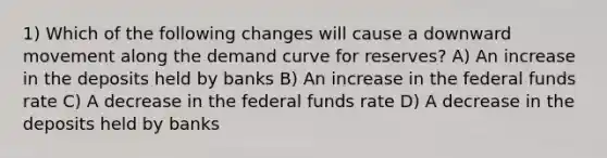 1) Which of the following changes will cause a downward movement along the demand curve for reserves? A) An increase in the deposits held by banks B) An increase in the federal funds rate C) A decrease in the federal funds rate D) A decrease in the deposits held by banks