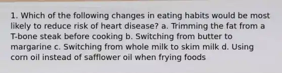 1. Which of the following changes in eating habits would be most likely to reduce risk of heart disease? a. Trimming the fat from a T-bone steak before cooking b. Switching from butter to margarine c. Switching from whole milk to skim milk d. Using corn oil instead of safflower oil when frying foods