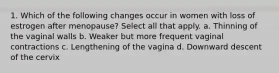 1. Which of the following changes occur in women with loss of estrogen after menopause? Select all that apply. a. Thinning of the vaginal walls b. Weaker but more frequent vaginal contractions c. Lengthening of the vagina d. Downward descent of the cervix