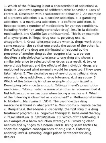 1. Which of the following is not a characteristic of addiction? a. Denial b. Acknowledgment of selfdestructive behavior c. Loss of control d. Obsession with a substance or behavior 2. An example of a process addiction is a. a cocaine addiction. b. a gambling addiction. c. a marijuana addiction. d. a caffeine addiction. 3. Rebecca takes a number of medications for various conditions, including Prinivil (an antihypertensive drug), insulin (a diabetic medication), and Claritin (an antihistamine). This is an example of a. synergism. b. illegal drug use. c. polydrug use. d. antagonism. 4. Cross-tolerance occurs when a. drugs work at the same receptor site so that one blocks the action of the other. b. the effects of one drug are eliminated or reduced by the presence of another drug at the receptor site. c. a person develops a physiological tolerance to one drug and shows a similar tolerance to selected other drugs as a result. d. two or more drugs interact and the effects of the individual drugs are multiplied beyond what normally would be expected if they were taken alone. 5. The excessive use of any drug is called a. drug misuse. b. drug addiction. c. drug tolerance. d. drug abuse. 6. Which of the following is not an example of drug misuse? a. Developing tolerance to a drug b. Taking a friend's prescription medicine c. Taking medicine more often than is recommended d. Not following the instructions when taking a medicine 7. Which of the following is classified as a stimulant? a. Methamphetamine b. Alcohol c. Marijuana d. LSD 8. The psychoactive drug mescaline is found in what plant? a. Mushrooms b. Peyote cactus c. Marijuana d. Belladonna 9. Generally, the first step in a drug treatment program is a. cognitive therapy. b. behavioral therapy. c. resocialization. d. detoxification. 10. Which of the following is an example of a harm reduction strategy? a. Providing clean needles and syringes to a heroin user b. Using scare tactics to show the negative consequences of drug use c. Enforcing antidrug laws d. Favoring longer prison sentences for drug dealers