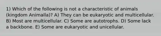 1) Which of the following is not a characteristic of animals (kingdom Animalla)? A) They can be eukaryotic and multicellular. B) Most are multicellular. C) Some are autotrophs. D) Some lack a backbone. E) Some are eukaryotic and unicellular.