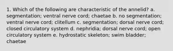 1. Which of the following are characteristic of the annelid? a. segmentation; ventral nerve cord; chaetae b. no segmentation; ventral nerve cord; clitellum c. segmentation; dorsal nerve cord; closed circulatory system d. nephridia; dorsal nerve cord; open circulatory system e. hydrostatic skeleton; swim bladder; chaetae