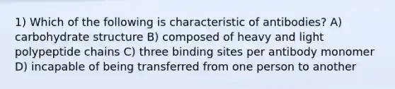 1) Which of the following is characteristic of antibodies? A) carbohydrate structure B) composed of heavy and light polypeptide chains C) three binding sites per antibody monomer D) incapable of being transferred from one person to another