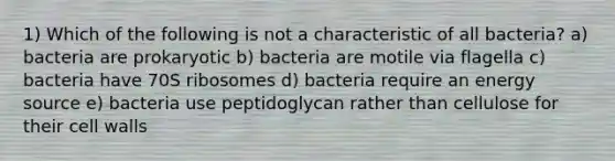 1) Which of the following is not a characteristic of all bacteria? a) bacteria are prokaryotic b) bacteria are motile via flagella c) bacteria have 70S ribosomes d) bacteria require an energy source e) bacteria use peptidoglycan rather than cellulose for their cell walls