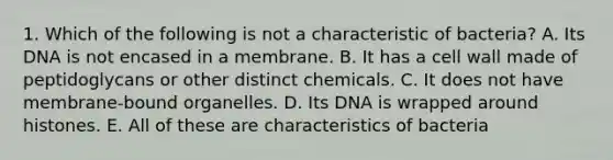 1. Which of the following is not a characteristic of bacteria? A. Its DNA is not encased in a membrane. B. It has a cell wall made of peptidoglycans or other distinct chemicals. C. It does not have membrane-bound organelles. D. Its DNA is wrapped around histones. E. All of these are characteristics of bacteria