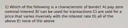 1) Which of the following is a characteristic of bonds? A) pay zero nominal interest B) can be used for transactions C) are sold for a price that varies inversely with the interest rate D) all of the above E) none of the above