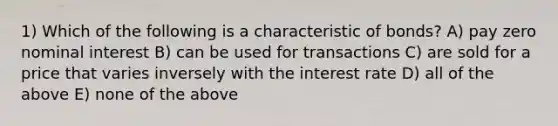 1) Which of the following is a characteristic of bonds? A) pay zero nominal interest B) can be used for transactions C) are sold for a price that varies inversely with the interest rate D) all of the above E) none of the above