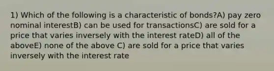 1) Which of the following is a characteristic of bonds?A) pay zero nominal interestB) can be used for transactionsC) are sold for a price that varies inversely with the interest rateD) all of the aboveE) none of the above C) are sold for a price that varies inversely with the interest rate