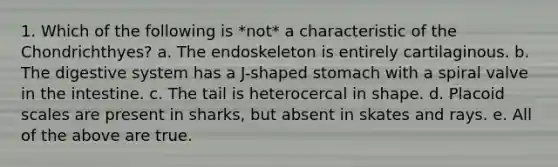 1. Which of the following is *not* a characteristic of the Chondrichthyes? a. The endoskeleton is entirely cartilaginous. b. The digestive system has a J-shaped stomach with a spiral valve in the intestine. c. The tail is heterocercal in shape. d. Placoid scales are present in sharks, but absent in skates and rays. e. All of the above are true.